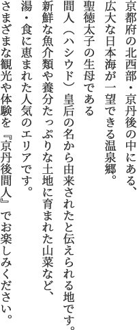 京都府の北西部・京丹後の中にある、広大な日本海が一望できる温泉郷。聖徳太子の生母である間人(ハシウド)皇后の名から由来されたと伝えられる地です。新鮮な魚介類や養分たっぷりな土地に育まれた山菜など、湯・食に恵まれた人気のエリアです。さまざまな観光や体験を『京丹後間人』でお楽しみください。